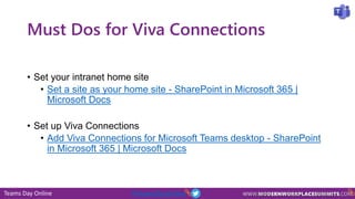 Teams Day Online #TeamsDayOnline
Must Dos for Viva Connections
• Set your intranet home site
• Set a site as your home site - SharePoint in Microsoft 365 |
Microsoft Docs
• Set up Viva Connections
• Add Viva Connections for Microsoft Teams desktop - SharePoint
in Microsoft 365 | Microsoft Docs
 