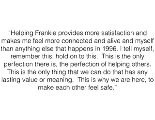 “Helping Frankie provides more satisfaction and
makes me feel more connected and alive and myself
than anything else that happens in 1996. I tell myself,
remember this, hold on to this. This is the only
perfection there is, the perfection of helping others.
This is the only thing that we can do that has any
lasting value or meaning. This is why we are here, to
make each other feel safe.”
 