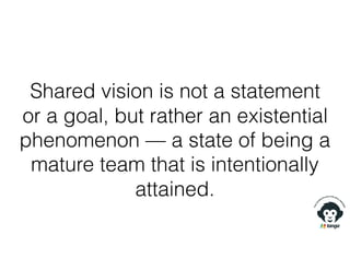 Shared vision is not a statement
or a goal, but rather an existential
phenomenon — a state of being a
mature team that is intentionally
attained.
 