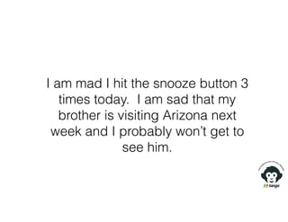 I am mad I hit the snooze button 3
times today. I am sad that my
brother is visiting Arizona next
week and I probably won’t get to
see him.
 
