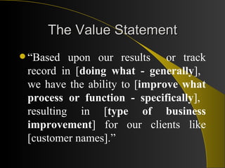 The Value Statement “ Based upon our results  or track record in [ doing what - generally ],  we have the ability to [ improve what process or function - specifically ],  resulting in [ type of business improvement ] for our clients like [customer names].” 