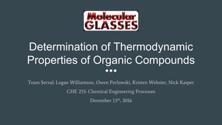 Determination of Thermodynamic
Properties of Organic Compounds
Team Serval: Logan Williamson, Owen Perlowski, Kristen Webster, Nick Kasper
CHE 255: Chemical Engineering Processes
December 13th, 2016
 