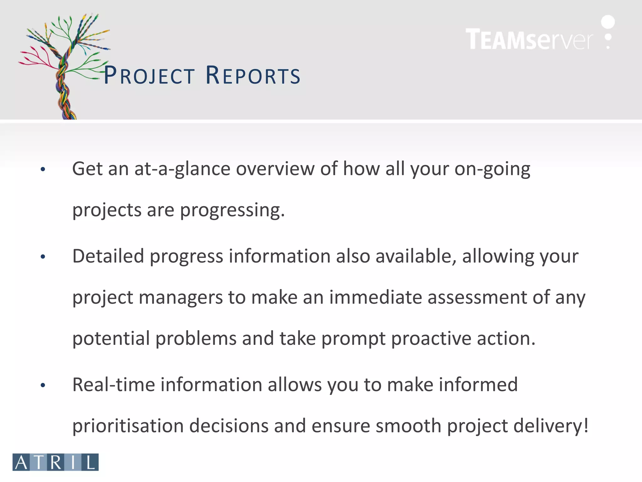 P ROJECT R EPORTS


•   Get an at-a-glance overview of how all your on-going
    projects are progressing.

•   Detailed progress information also available, allowing your
    project managers to make an immediate assessment of any
    potential problems and take prompt proactive action.

•   Real-time information allows you to make informed
    prioritisation decisions and ensure smooth project delivery!
 