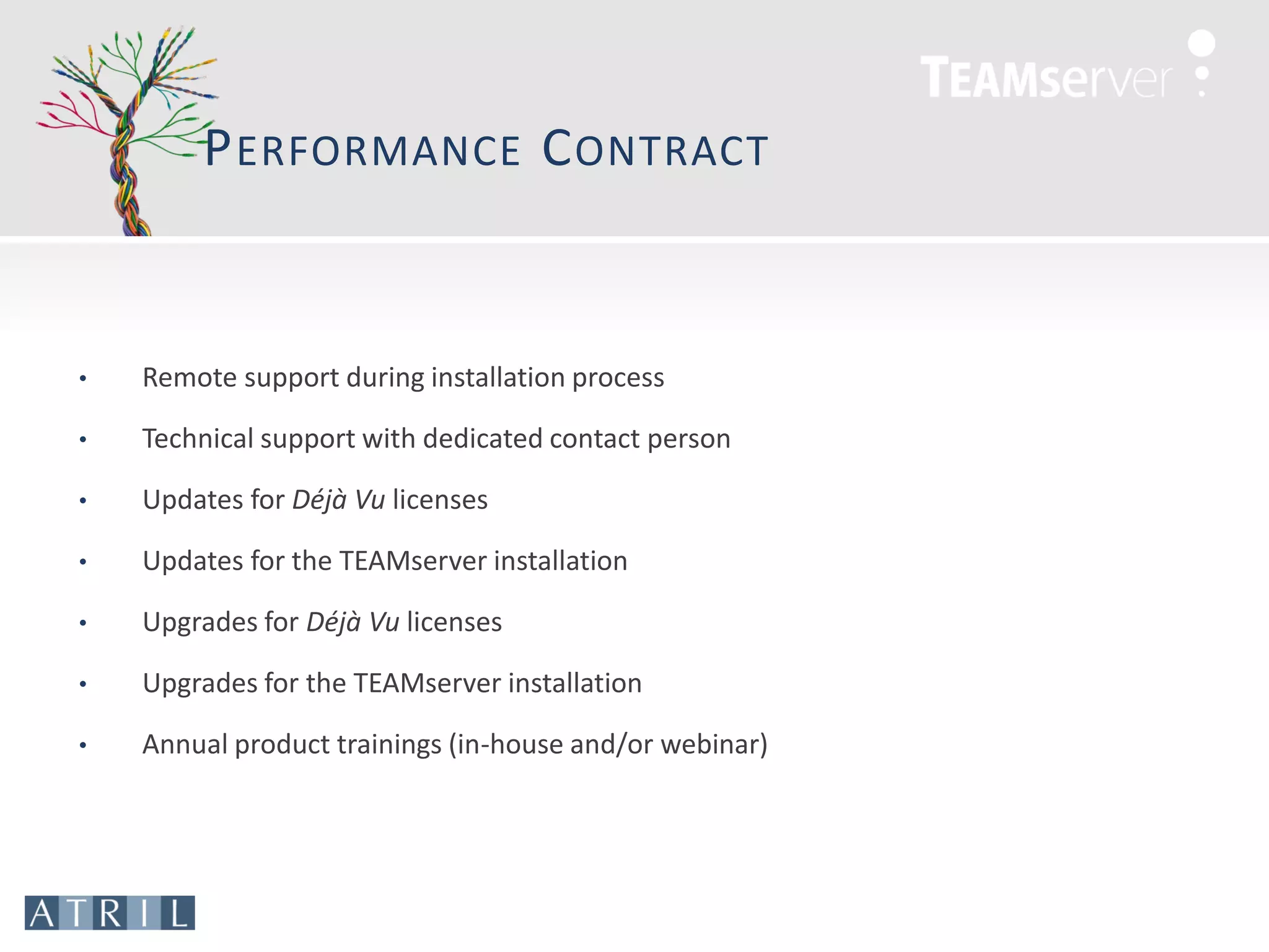 P ERFORMANCE C ONTRACT


•   Remote support during installation process

•   Technical support with dedicated contact person

•   Updates for Déjà Vu licenses

•   Updates for the TEAMserver installation

•   Upgrades for Déjà Vu licenses

•   Upgrades for the TEAMserver installation

•   Annual product trainings (in-house and/or webinar)
 