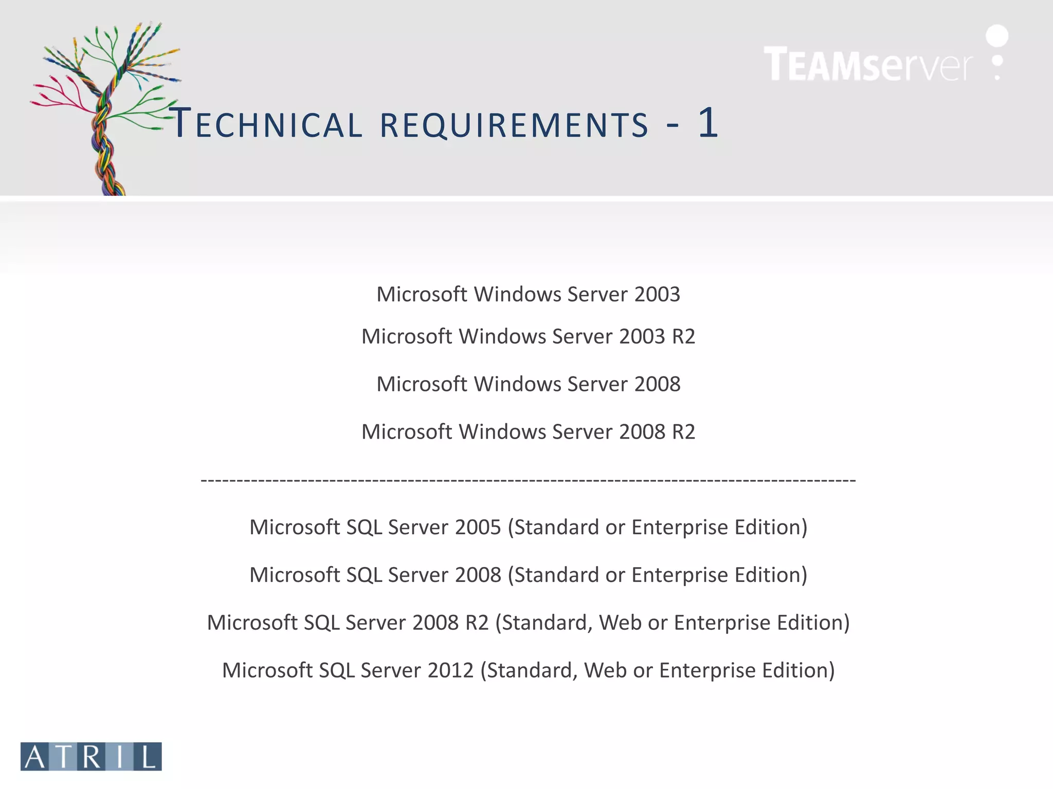 T ECHNICAL                REQUIREMENTS                            -1


                         Microsoft Windows Server 2003
                       Microsoft Windows Server 2003 R2

                         Microsoft Windows Server 2008

                       Microsoft Windows Server 2008 R2

 --------------------------------------------------------------------------------------------

       Microsoft SQL Server 2005 (Standard or Enterprise Edition)

       Microsoft SQL Server 2008 (Standard or Enterprise Edition)

 Microsoft SQL Server 2008 R2 (Standard, Web or Enterprise Edition)

    Microsoft SQL Server 2012 (Standard, Web or Enterprise Edition)
 