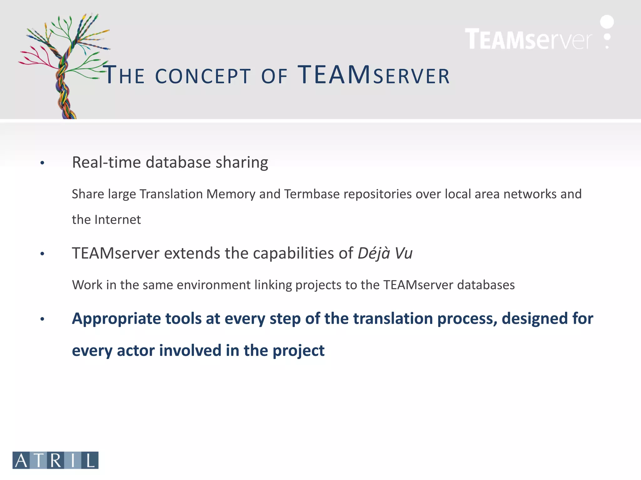 T HE      CONCEPT OF            TEAM SERVER

•   Real-time database sharing
    Share large Translation Memory and Termbase repositories over local area networks and
    the Internet

•   TEAMserver extends the capabilities of Déjà Vu
    Work in the same environment linking projects to the TEAMserver databases

•   Appropriate tools at every step of the translation process, designed for
    every actor involved in the project
 