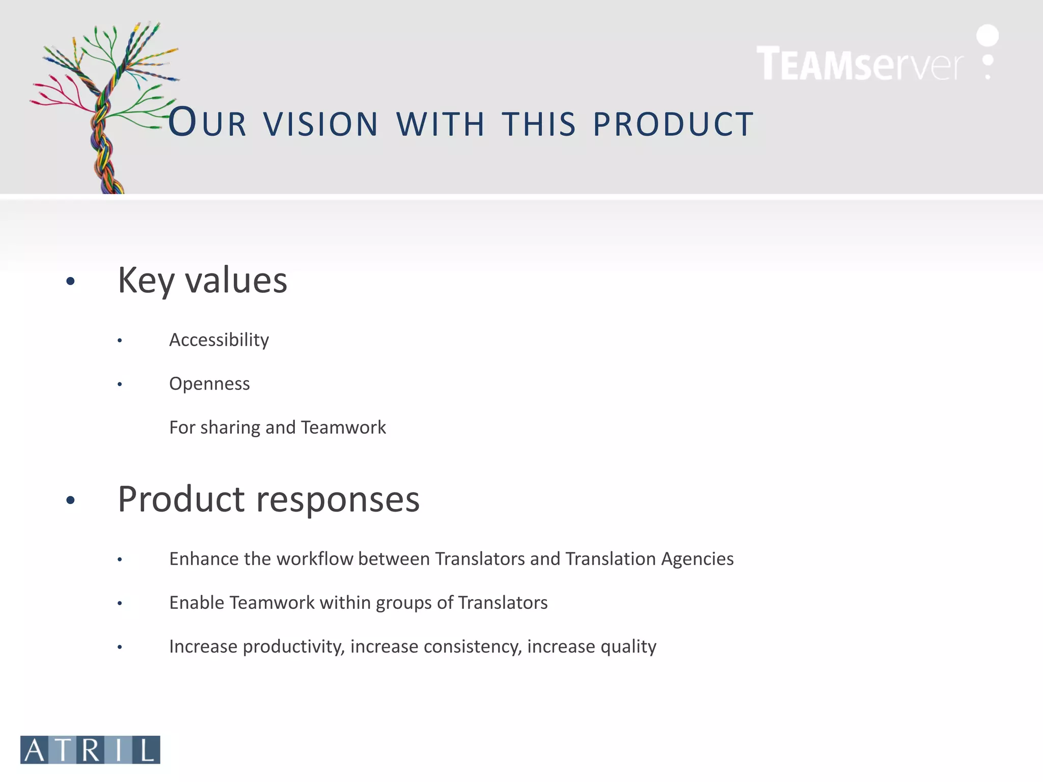 O UR        VISION WITH THIS PRODUCT



•   Key values
    •   Accessibility

    •   Openness

        For sharing and Teamwork


•   Product responses
    •   Enhance the workflow between Translators and Translation Agencies

    •   Enable Teamwork within groups of Translators

    •   Increase productivity, increase consistency, increase quality
 