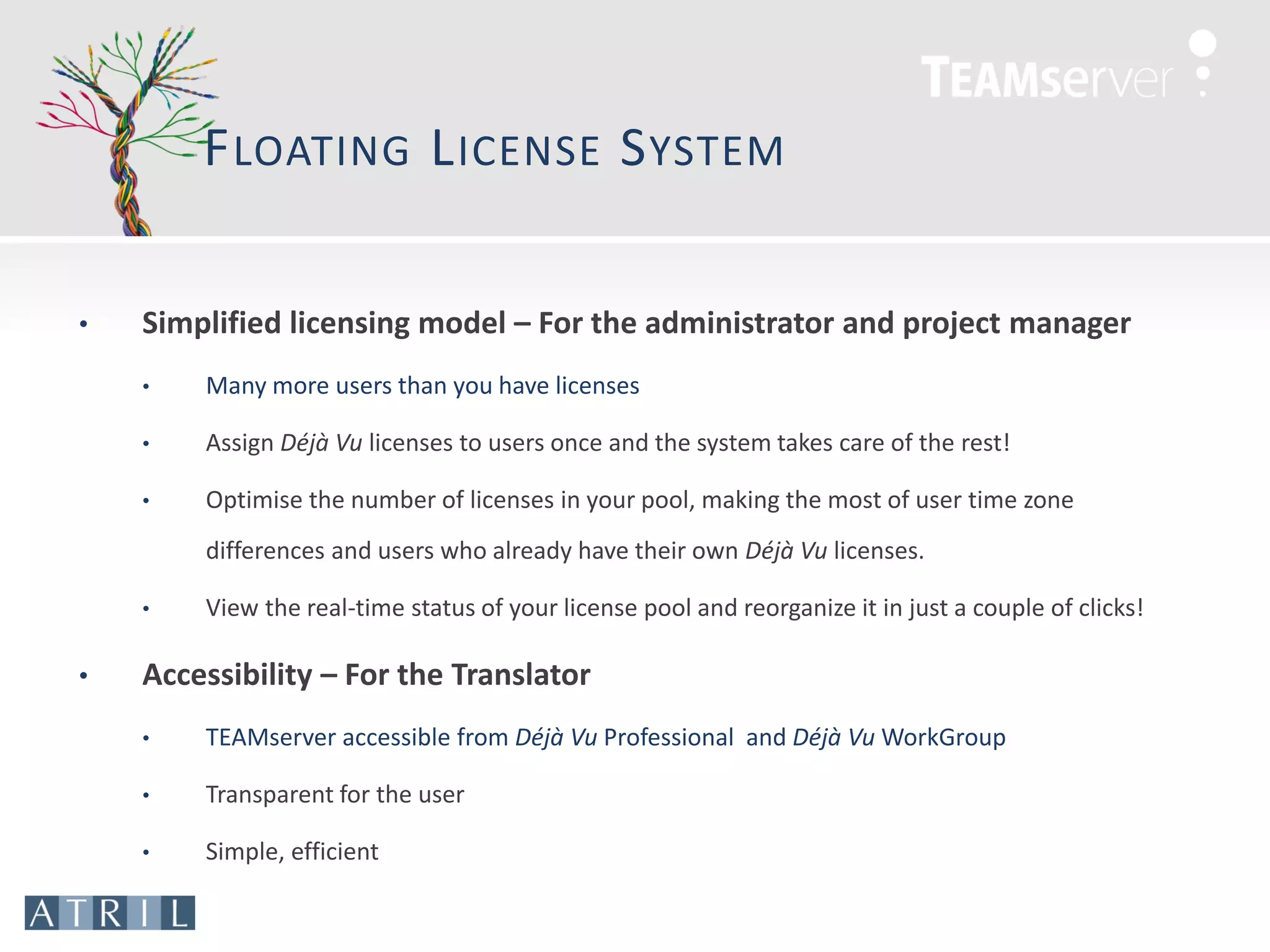 F LOATING L ICENSE S YSTEM

•   Simplified licensing model – For the administrator and project manager
    •   Many more users than you have licenses

    •   Assign Déjà Vu licenses to users once and the system takes care of the rest!

    •   Optimise the number of licenses in your pool, making the most of user time zone
        differences and users who already have their own Déjà Vu licenses.

    •   View the real-time status of your license pool and reorganize it in just a couple of clicks!

•   Accessibility – For the Translator
    •   TEAMserver accessible from Déjà Vu Professional and Déjà Vu WorkGroup

    •   Transparent for the user

    •   Simple, efficient
 