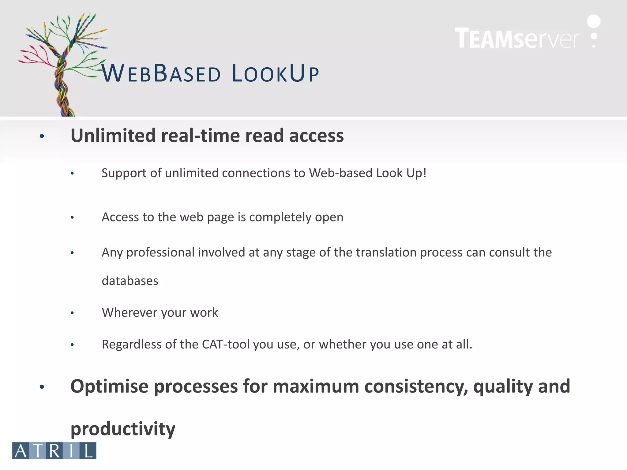W EB B ASED L OOK U P

•   Unlimited real-time read access
    •   Support of unlimited connections to Web-based Look Up!


    •   Access to the web page is completely open

    •   Any professional involved at any stage of the translation process can consult the

        databases

    •   Wherever your work

    •   Regardless of the CAT-tool you use, or whether you use one at all.


•   Optimise processes for maximum consistency, quality and

    productivity
 
