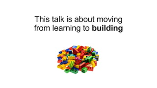 This talk is about moving
from learning to building
 