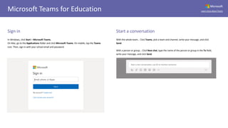 Microsoft
Learn more about TeamsMicrosoft Teams for Education
Sign in
In Windows, click Start > Microsoft Teams.
On Mac, go to the Applications folder and click Microsoft Teams. On mobile, tap the Teams
icon. Then, sign in with your school email and password.
Start a conversation
With the whole team... Click Teams, pick a team and channel, write your message, and click
Send.
With a person or group... Click New chat, type the name of the person or group in the To field,
write your message, and click Send.
 