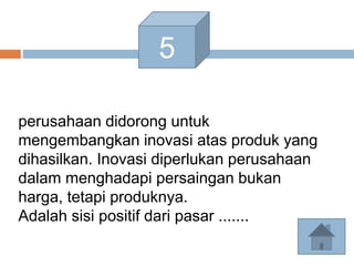 5
perusahaan didorong untuk
mengembangkan inovasi atas produk yang
dihasilkan. Inovasi diperlukan perusahaan
dalam menghadapi persaingan bukan
harga, tetapi produknya.
Adalah sisi positif dari pasar .......
 