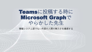 Teamsに投稿する時に
Microsoft Graphで
やらかした先生
情報システム部でない外部の人間の無力さを痛感する
 