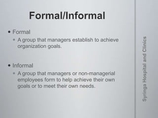  Formal
 A group that managers establish to achieve
organization goals.
 Informal
 A group that managers or non-managerial
employees form to help achieve their own
goals or to meet their own needs.
 