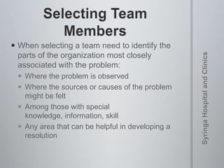  When selecting a team need to identify the
parts of the organization most closely
associated with the problem:
 Where the problem is observed
 Where the sources or causes of the problem
might be felt
 Among those with special
knowledge, information, skill
 Any area that can be helpful in developing a
resolution
 