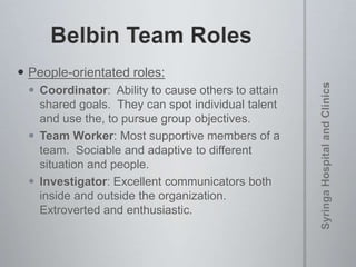  People-orientated roles:
 Coordinator: Ability to cause others to attain
shared goals. They can spot individual talent
and use the, to pursue group objectives.
 Team Worker: Most supportive members of a
team. Sociable and adaptive to different
situation and people.
 Investigator: Excellent communicators both
inside and outside the organization.
Extroverted and enthusiastic.
 