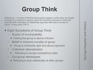 Defined as: “ A mode of thinking that people engage in when they are deeply
involved in a cohesive in-group, when the members striving for unanimity
override their motivation to realistically appraise alternative courses of
action.” Irving Janis (1971)
 Eight Symptoms of Group Think
1. Illusion of invulnerability
 Feeling the group is above criticism
2. Belief in inherent morality of group
 Group is inherently right and above reproach
3. Collective rationalization
 Refusing to accept contradictory data
4. Out-group stereotypes
 Refusing to look realistically at other groups
 