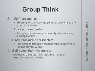 5. Self-censorship:
 Refusing to communicate personal concerns to the
group as a whole
6. Illusion of unanimity:
 Accepting consensus prematurely, without testing
iit completeness
7. Direct pressure on dissenters:
 Refusing to tolerate a member who suggests the
group may be wrong
8. Self-appointed mindguards:
Protecting the group form disturbing ideas or
viewpoints from outsiders
 