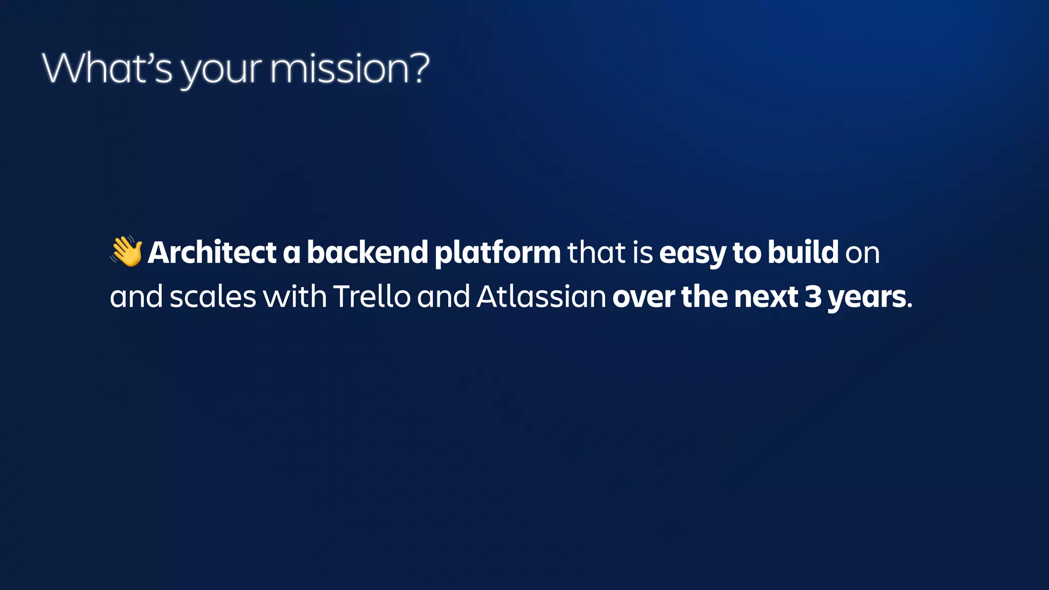 What’s your mission?
👋 Architect a backend platform that is easy to build on
and scales with Trello and Atlassian over the next 3 years.
 