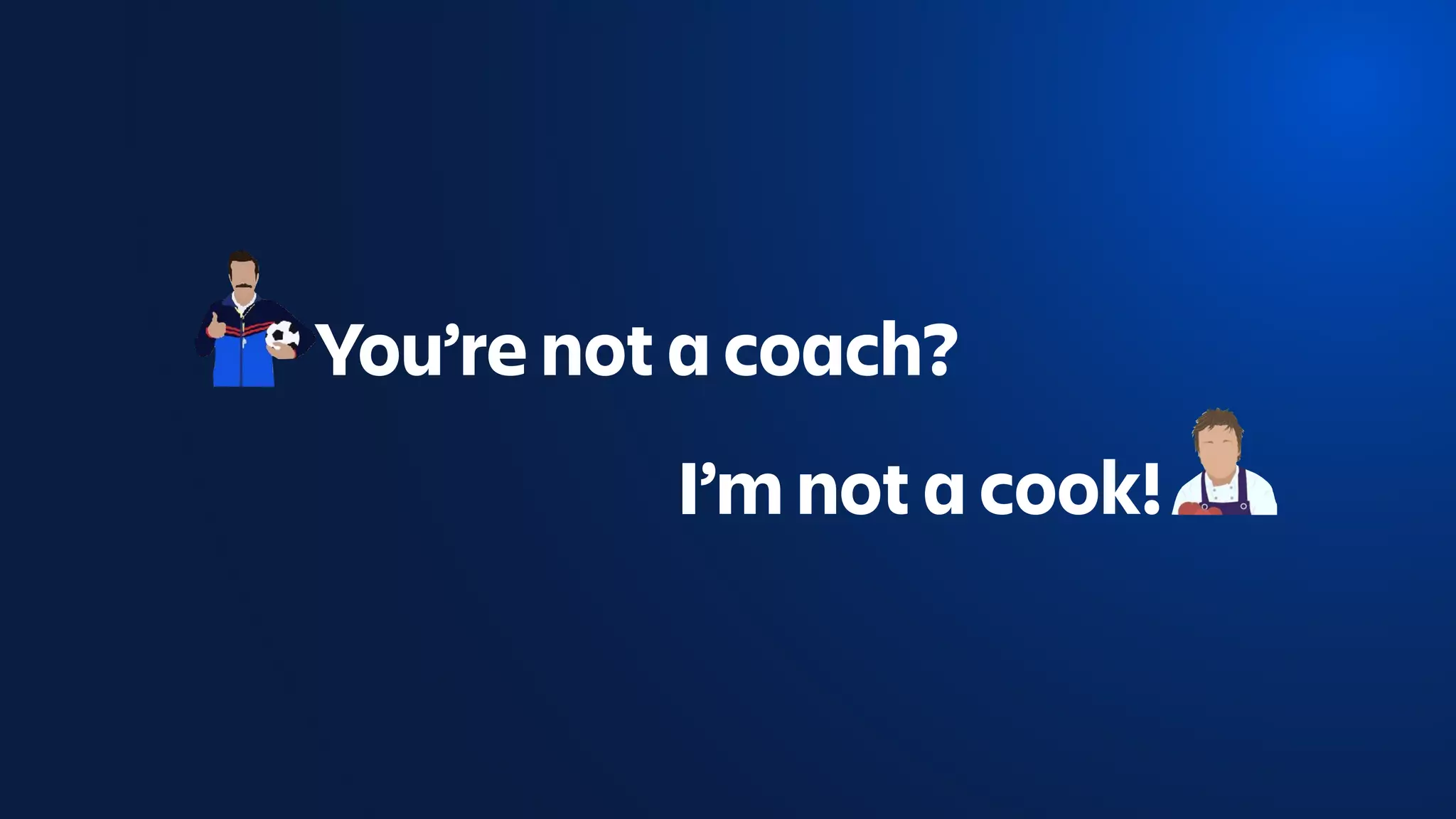 You’re not a coach?
I’m not a cook!
 