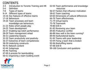 CONTENTS
3-4     Introduction to Toronto Training and HR   52-55 Team performance and knowledge
5-6     Definition                                       resources
7-8     Types of teams                            56-57 Factors that influence motivation
9-14    Different types of teams                  58-63 Team coaching
15-16   Key features of effective teams           64-65 Dimensions of cultural differences
17-18   Behaviours                                66-70 Team effectiveness
19-20   Team processes and team                   71-74 Virtual teams
        knowledge-use behaviours                  75-78 Teamwork
21-23   Roles which people play                   79-80 Drill A
24-25   Team development                          81-83 Reviewing your team
26-27   Enabling top-notch performance            84-85 Productive conflict
28-29   Team management wheel                     86-88 How well is the team running?
30-31   Leadership lessons                        89-90 Dysfunctional teams
32-35   Team productivity and positivity          91-92 Teams with poor leadership
36-37   Outcomes of team competencies             93-94 Fixing a team that is broken
38-39   Underlying constructs                     95-96 Reshuffling teams
40-41   Network content                           97-98 Drill B
42-44   Subgroups                                 99-100 Conclusion and questions
45-46   Teaming
47-49   A process for teambuilding
50-51   Organizing a team building event



                                            Page 2
 