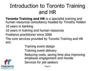Introduction to Toronto Training
              and HR
Toronto Training and HR is a specialist training and
human resources consultancy headed by Timothy Holden
10 years in banking
10 years in training and human resources
Freelance practitioner since 2006
The core services provided by Toronto Training and HR
are:
              Training event design
              Training event delivery
              Reducing costs, saving time plus improving
              employee engagement and morale
              Services for job seekers
                           Page 4
 