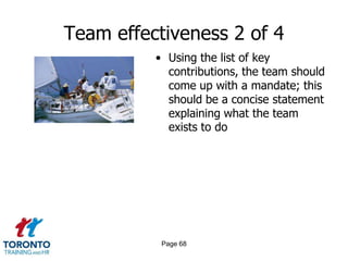 Team effectiveness 2 of 4
          • Using the list of key
            contributions, the team should
            come up with a mandate; this
            should be a concise statement
            explaining what the team
            exists to do




           Page 68
 
