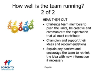 How well is the team running?
            2 of 2
            HEAR THEM OUT
            • Challenge team members to
              push the limits, be creative and
              communicate the expectation
              that all must contribute
            • Champion and support their
              ideas and recommendations
            • Explain any barriers and
              encourage the team to rethink
              the idea with new information
              if necessary

             Page 88
 