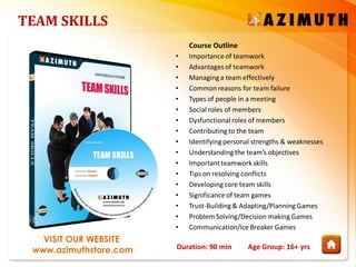 Duration: 90 min Age Group: 16+ yrs
VISIT OUR WEBSITE
www.azimuthstore.com
TEAM SKILLS
Course Outline
• Importanceof teamwork
• Advantages of teamwork
• Managinga team effectively
• Common reasons for team failure
• Types of people in a meeting
• Social roles of members
• Dysfunctional roles of members
• Contributingto the team
• Identifyingpersonal strengths & weaknesses
• Understandingthe team’s objectives
• Importantteamwork skills
• Tips on resolving conflicts
• Developingcore team skills
• Significanceof team games
• Trust-Building& Adapting/PlanningGames
• Problem Solving/Decision making Games
• Communication/IceBreaker Games
 