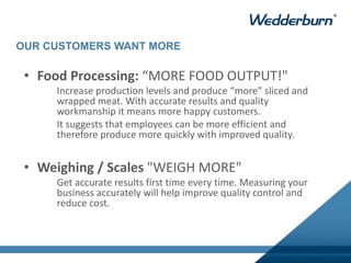 • Food Processing: “MORE FOOD OUTPUT!"
Increase production levels and produce “more” sliced and
wrapped meat. With accurate results and quality
workmanship it means more happy customers.
It suggests that employees can be more efficient and
therefore produce more quickly with improved quality.
• Weighing / Scales "WEIGH MORE"
Get accurate results first time every time. Measuring your
business accurately will help improve quality control and
reduce cost.
OUR CUSTOMERS WANT MORE
 