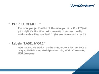 • POS “EARN MORE”
The more you get thru the till the more you earn. Our POS will
get it right the first time. With accurate results and quality
workmanship, its guaranteed to give you more quality results.
• Labels “LABEL MORE”
MORE attractive product on the shelf, MORE effective, MORE
unique, MORE shine, MORE product sold, MORE Customers,
MORE revenue
 