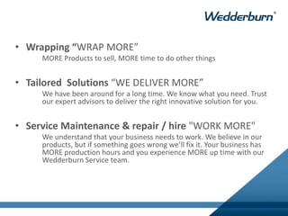 • Wrapping “WRAP MORE”
MORE Products to sell, MORE time to do other things
• Tailored Solutions “WE DELIVER MORE”
We have been around for a long time. We know what you need. Trust
our expert advisors to deliver the right innovative solution for you.
• Service Maintenance & repair / hire "WORK MORE"
We understand that your business needs to work. We believe in our
products, but if something goes wrong we’ll fix it. Your business has
MORE production hours and you experience MORE up time with our
Wedderburn Service team.
 
