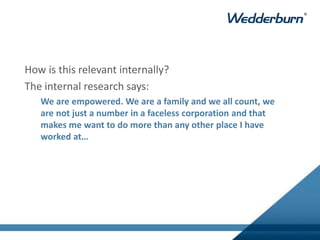 How is this relevant internally?
The internal research says:
We are empowered. We are a family and we all count, we
are not just a number in a faceless corporation and that
makes me want to do more than any other place I have
worked at…
 