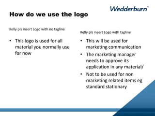 How do we use the logo
• This logo is used for all
material you normally use
for now
• This will be used for
marketing communication
• The marketing manager
needs to approve its
application in any material/
• Not to be used for non
marketing related items eg
standard stationary
Kelly pls insert Logo with no tagline
Kelly pls insert Logo with tagline
 