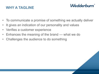 WHY A TAGLINE
• To communicate a promise of something we actually deliver
• It gives an indication of our personality and values
• Verifies a customer experience
• Enhances the meaning of the brand — what we do
• Challenges the audience to do something
 