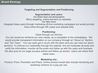 Targeting and Segmentation and Positioning
Segmentation and users:
Our Online Users and demographics
Micro targeting, online banners on websites.
Our Other Users
Integrate these users through marketing off-line marketing campaigns but would provide
links online through QR codes and website links
Positioning:
Value through our service.
Our aim would be reinforce our core values, as a competitor in the marketplace. We
would provide transparent information on our company through an “About us” Section
and “Our Team”. You can each get in touch with the team and you can view our about
sections. To enforce our credinbility through the website. this we moderate all posts and
verify the information, monitor all the posts and follow up with the users and business.
We also post on our page success stories and follow up section. Users can share their
latest news.
Marketing mix:
Product, Price, Promotion and Place. Online product would also include mentoring and
workshop scheme on a pay per use.
Brand Strategy
 