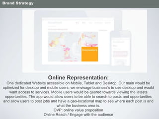 Online Representation:
One dedicated Website accessible on Mobile, Tablet and Desktop. Our main would be
optimized for desktop and mobile users, we envisage business’s to use desktop and would
want access to services. Mobile users would be geared towards viewing the latests
opportunities. The app would allow users to be able to search to posts and opportunities
and allow users to post jobs and have a geo-locational map to see where each post is and
what the business area is.
OVP: online value proposition
Online Reach / Engage with the audience
Brand Strategy
 