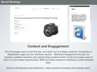 Content and Engagement:
Aim encourage users to join the site, and reach out to a larger audience. Emphasis on
Registration page and our members section. Reinforce engagement through our
regularly updated members and opportunities sections which would encourage users to
return to check latest opportunities. RSS and Share buttons to distribute content between
sites.
Aimed at Employees and freelancers. Users would be business and website users.
Brand Strategy
 