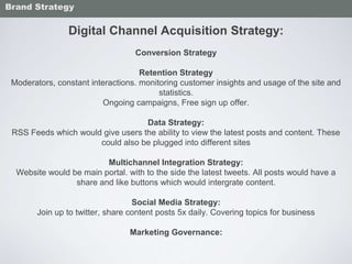 Digital Channel Acquisition Strategy:
Conversion Strategy
Retention Strategy
Moderators, constant interactions. monitoring customer insights and usage of the site and
statistics.
Ongoing campaigns, Free sign up offer.
Data Strategy:
RSS Feeds which would give users the ability to view the latest posts and content. These
could also be plugged into different sites
Multichannel Integration Strategy:
Website would be main portal. with to the side the latest tweets. All posts would have a
share and like buttons which would intergrate content.
Social Media Strategy:
Join up to twitter, share content posts 5x daily. Covering topics for business
Marketing Governance:
Brand Strategy
 