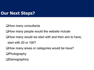 How many consultants
How many people would the website include
How many would we start with and then aim to have,
start with 20 or 100?
How many areas or categories would be have?
Photography
Demographics
Our Next Steps?
 