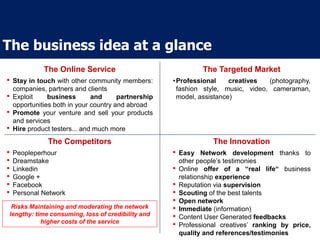The business idea at a glance
The Online Service The Targeted Market
The Competitors The Innovation
• Stay in touch with other community members:
companies, partners and clients
• Exploit business and partnership
opportunities both in your country and abroad
• Promote your venture and sell your products
and services
• Hire product testers... and much more
•Professional creatives (photography,
fashion style, music, video, cameraman,
model, assistance)
• Easy Network development thanks to
other people’s testimonies
• Online offer of a “real life“ business
relationship experience
• Reputation via supervision
• Scouting of the best talents
• Open network
• Immediate (information)
• Content User Generated feedbacks
• Professional creatives’ ranking by price,
quality and references/testimonies
• Peopleperhour
• Dreamstake
• Linkedin
• Google +
• Facebook
• Personal Network
Risks Maintaining and moderating the network
lengthy: time consuming, loss of credibility and
higher costs of the service
 