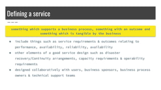Defining a service
something which supports a business process, something with an outcome and
something which is tangible by the business
● include things such as service requirements & outcomes relating to
performance, availability, reliability, availability
● other elements of a good service design such as disaster
recovery/Continuity arrangements, capacity requirements & operability
requirements
● designed collaboratively with users, business sponsors, business process
owners & technical support teams
 