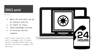 SINGLE portal
● where all end users can go
to interact with IT,
● to report an issue,
● check knowledge articles
● to initiate service
requests
Users seek simplicity, they
want to engage with a simple
portal through which they can
quickly and easily engage with
services
 