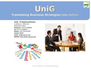 UniG - IT Solutions Division
Le Solarium – Office 212
Dubai Silicon Oasis
Telephone: +971-4-3268609
Fax: +971-4-3268976
Mobile: +971-5555 87399
P.O Box: 88097
Email: info@unig-me.com
Website: http://www.unig-me.com




                         © 2011 5 POINT AG – Internet Business Solutions
 