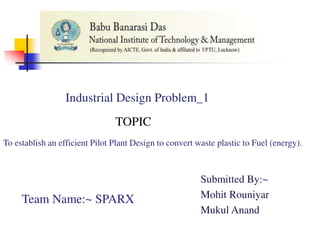 Industrial Design Problem_1
To establish an efficient Pilot Plant Design to convert waste plastic to Fuel (energy).
TOPIC
Submitted By:~
Mohit Rouniyar
Mukul Anand
Team Name:~ SPARX
 
