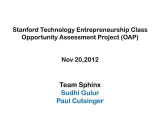 Stanford Technology Entrepreneurship Class
   Opportunity Assessment Project (OAP)


               Nov 20,2012



              Team Sphinx
              Sudhi Gulur
             Paul Cutsinger
 