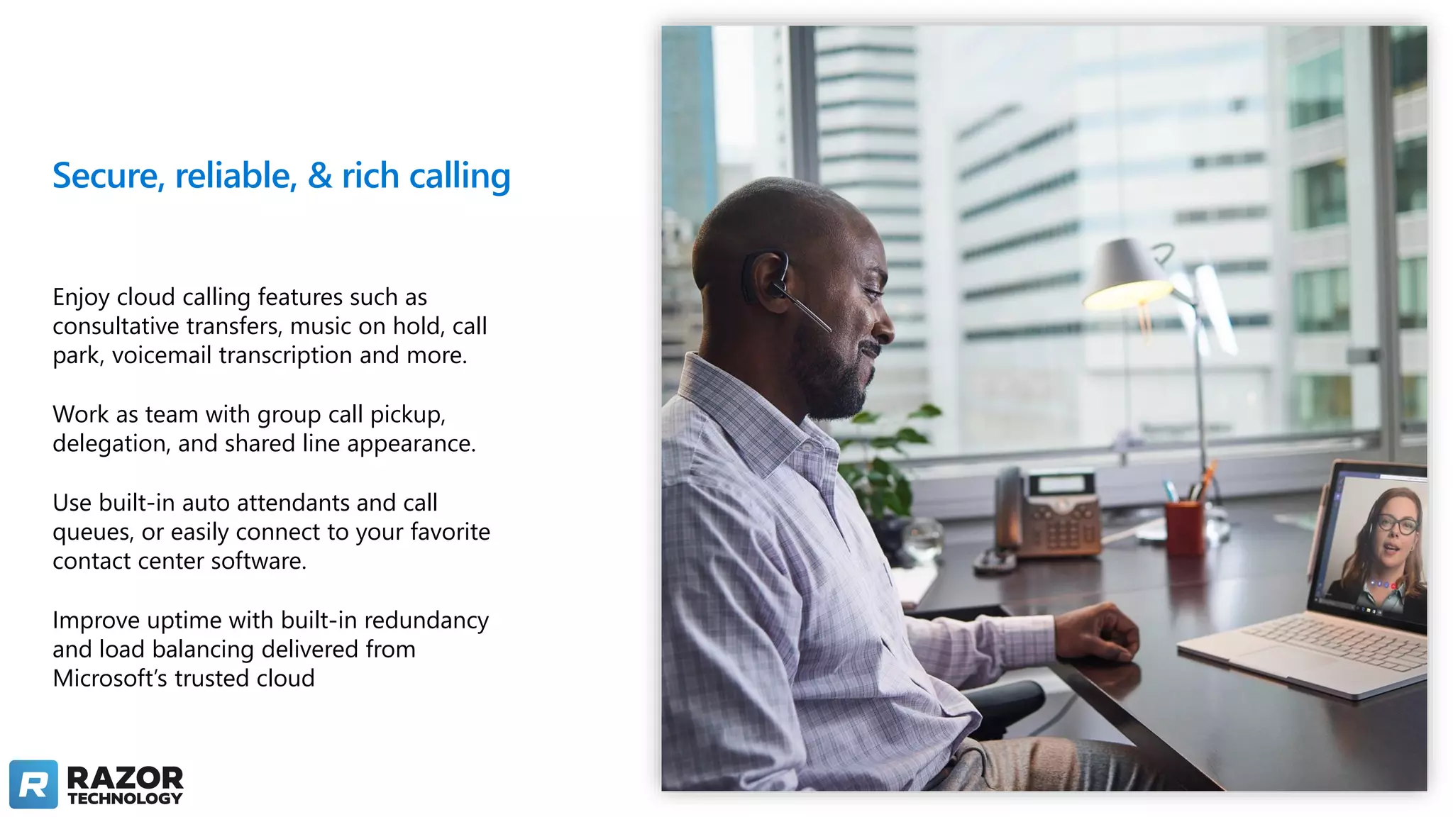 Secure, reliable, & rich calling
Enjoy cloud calling features such as
consultative transfers, music on hold, call
park, voicemail transcription and more.
Work as team with group call pickup,
delegation, and shared line appearance.​
Use built-in auto attendants and call
queues, or easily connect to your favorite
contact center software.
Improve uptime with built-in redundancy
and load balancing delivered from
Microsoft’s trusted cloud
 