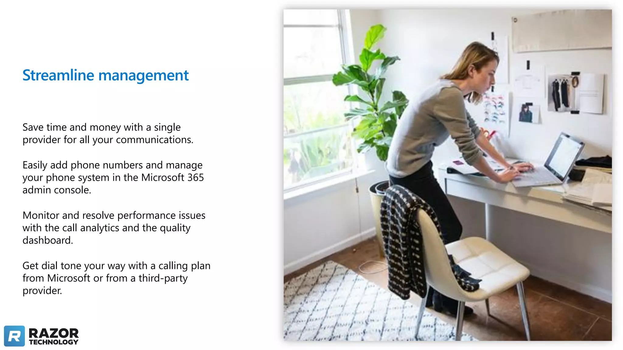 Streamline management
Save time and money with a single
provider for all your communications.
Easily add phone numbers and manage
your phone system in the Microsoft 365
admin console.
Monitor and resolve performance issues
with the call analytics and the quality
dashboard.
Get dial tone your way with a calling plan
from Microsoft or from a third-party
provider.
 
