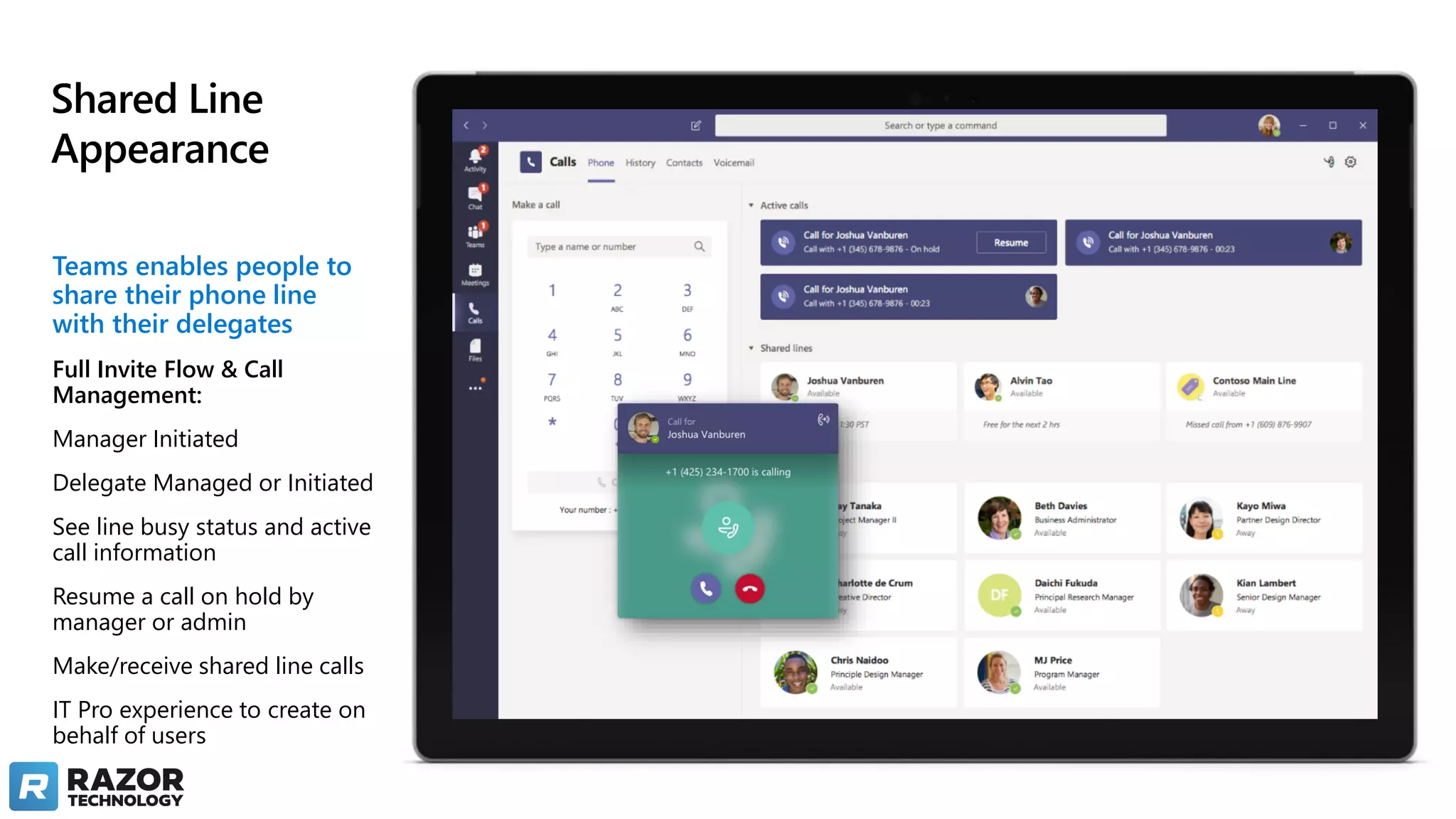 Shared Line
Appearance
Teams enables people to
share their phone line
with their delegates
Full Invite Flow & Call
Management:
Manager Initiated
Delegate Managed or Initiated
See line busy status and active
call information
Resume a call on hold by
manager or admin
Make/receive shared line calls
IT Pro experience to create on
behalf of users
 
