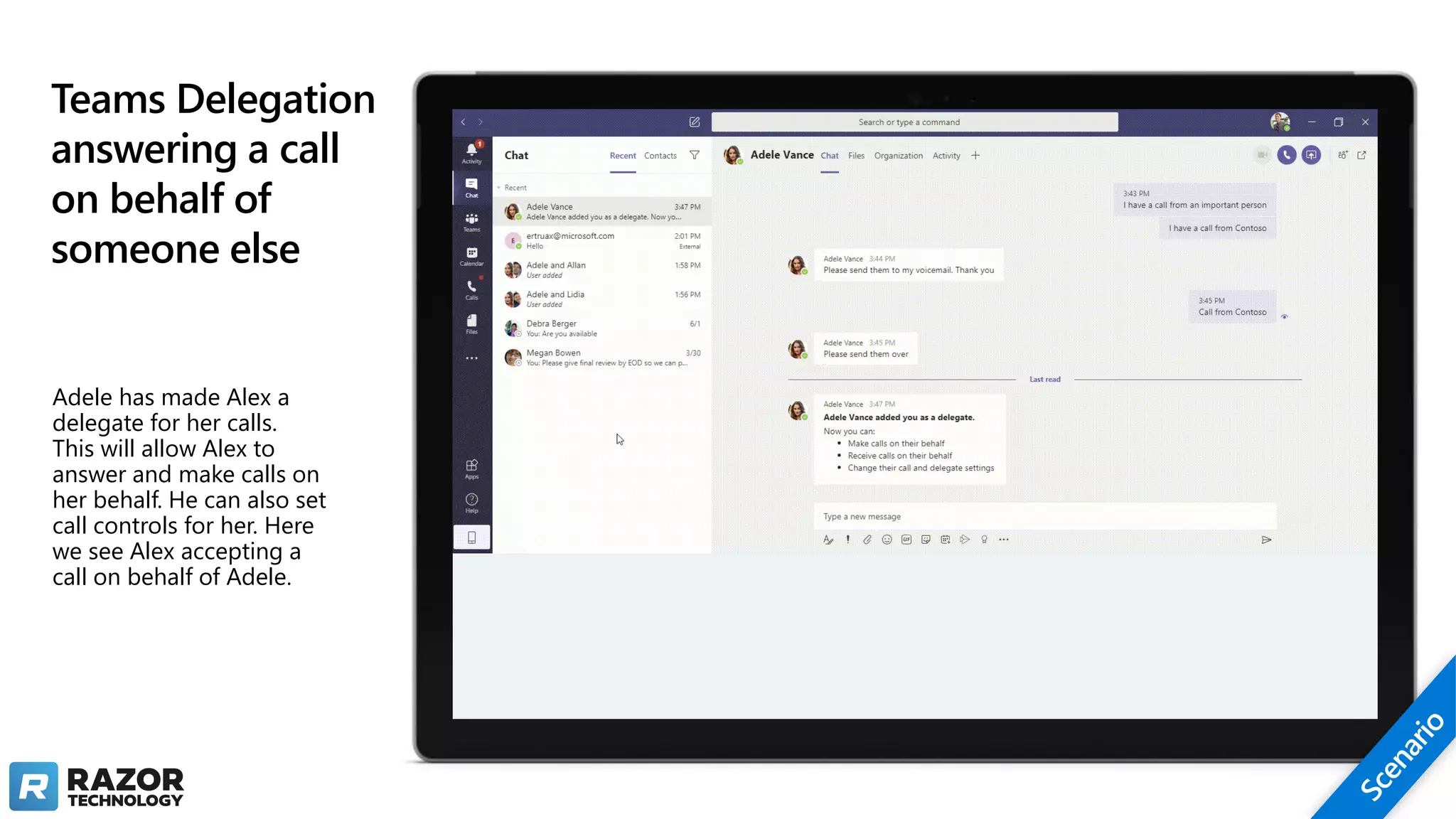 Teams Delegation
answering a call
on behalf of
someone else
Adele has made Alex a
delegate for her calls.
This will allow Alex to
answer and make calls on
her behalf. He can also set
call controls for her. Here
we see Alex accepting a
call on behalf of Adele.
 